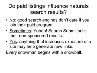 Do paid listings influence naturals search results? No : good search engines don’t care if you join their paid program Sometimes : Yahoo! Search Submit sells their non-sponsored results.  Yes : anything that increases exposure of a site may help generate new links. Every snowman begins with a snowball. 