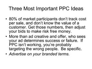 Three Most Important PPC Ideas 80% of market participants don’t track cost per sale, and don’t know the value of a customer. Get those numbers, then adjust your bids to make risk free money. More than ad creative and offer, who sees your ad determines success or failure.  If PPC isn’t working, you’re probably targeting the wrong people.  Be specific. Advertise on your branded terms. 
