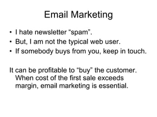 Email Marketing I hate newsletter “spam”. But, I am not the typical web user. If somebody buys from you, keep in touch. It can be profitable to “buy” the customer.  When cost of the first sale exceeds margin, email marketing is essential. 