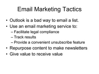 Email Marketing Tactics Outlook is a bad way to email a list. Use an email marketing service to: Facilitate legal compliance Track results Provide a convenient unsubscribe feature Repurpose content to make newsletters  Give value to receive value 
