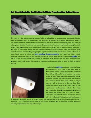 Get Most Affordable And Stylish Cufflinks From Leading Online Stores 
There are very few online stores who cater facility of subscribing for accessories in a very cost effective price and deliver them at your-door step. But some renowned and high standard online stores not only provide this facility to their customers but also renew their subscription automatically after the expiry of subscription. Besides, they deliver a unique and master piece of accessory each month at very low cost. They are standardized and international level stores thus customers do not need to wander about here and there in the market as they will now receive accessory on their doorstep. Men a5e required to be properly dressed whether they are going for a party or office which needs to be formally dressed. In such situation, one of a kind and best jewellery vintage accessories is a must have thing in their wardrobe. These online stores at first collect best of the best accessories for me including cufflinks, tie- bars, tie-clips, tie-tacks, collar bars, lapel pins, studs for shirt, money clips and much more and then arrange them in such a way that customer may not need to search a lot in order to find his kind of product. 
In order to buy cuff links, customer needs to follow very simple and short steps to get subscribed to these online stores. Firstly, they need to complete their style profile as for what purpose like casual, formal or party, they want to accessorize and then with easy, reliable and safe payment options they can subscribe themselves after which a unique accessory will be delivered to them at their door- step every month. After filling the style profile, the experienced professionals select the most sophisticated and suitable accessory that enhance and alters the overall look of a person. Men’s accessories are tailored in such a way that it may suit every individual’s look, personality and purpose of dressing. Accessory picked by them is very apt and suitable according to style profile of every customer. So, if you want to accessorize for any of occasions and is searching for best accessory provider, contact these one stop online shops. 
