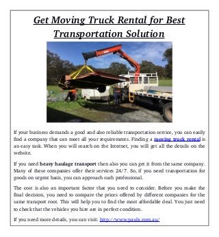Get Moving Truck Rental for Best
Transportation Solution
If your business demands a good and also reliable transportation service, you can easily
find a company that can meet all your requirements. Finding a moving truck rental is
an easy task. When you will search on the Internet, you will get all the details on the
website.
If you need heavy haulage transport then also you can get it from the same company.
Many of these companies offer their services 24/7. So, if you need transportation for
goods on urgent basis, you can approach such professional.
The cost is also an important factor that you need to consider. Before you make the
final decision, you need to compare the prices offered by different companies for the
same transport root. This will help you to find the most affordable deal. You just need
to check that the vehicles you hire are in perfect condition.
If you need more details, you can visit: http://www.paulx.com.au/
 