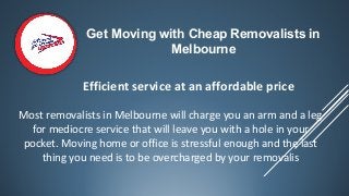 Get Moving with Cheap Removalists in
Melbourne
Most removalists in Melbourne will charge you an arm and a leg
for mediocre service that will leave you with a hole in your
pocket. Moving home or office is stressful enough and the last
thing you need is to be overcharged by your removalis
Efficient service at an affordable price
 