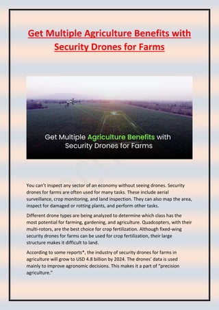 Get Multiple Agriculture Benefits with
Security Drones for Farms
You can’t inspect any sector of an economy without seeing drones. Security
drones for farms are often used for many tasks. These include aerial
surveillance, crop monitoring, and land inspection. They can also map the area,
inspect for damaged or rotting plants, and perform other tasks.
Different drone types are being analyzed to determine which class has the
most potential for farming, gardening, and agriculture. Quadcopters, with their
multi-rotors, are the best choice for crop fertilization. Although fixed-wing
security drones for farms can be used for crop fertilization, their large
structure makes it difficult to land.
According to some reports*, the industry of security drones for farms in
agriculture will grow to USD 4.8 billion by 2024. The drones’ data is used
mainly to improve agronomic decisions. This makes it a part of “precision
agriculture.”
 