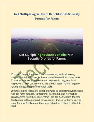Get Multiple Agriculture Benefits with Security
Drones for Farms
You can’t inspect any sector of an economy without seeing
drones. Security drones for farms are often used for many tasks.
These include aerial surveillance, crop monitoring, and land
inspection. They can also map the area, inspect for damaged or
rotting plants, and perform other tasks.
Different drone types are being analyzed to determine which class
has the most potential for farming, gardening, and agriculture.
Quadcopters, with their multi-rotors, are the best choice for crop
fertilization. Although fixed-wing security drones for farms can be
used for crop fertilization, their large structure makes it difficult to
land.
 