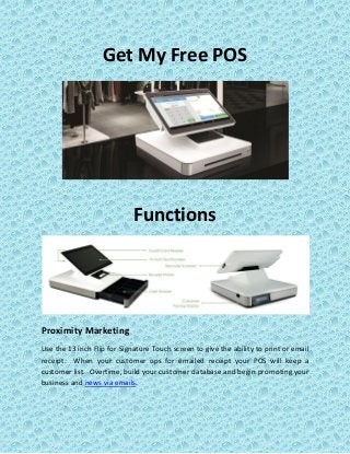 Get My Free POS
Functions
Proximity Marketing
Use the 13 inch Flip for Signature Touch screen to give the ability to print or email
receipt. When your customer ops for emailed receipt your POS will keep a
customer list. Overtime, build your customer database and begin promoting your
business and news via emails.
 