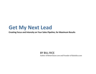  
Get My Next Lead 
Creating Focus and Intensity on Your Sales Pipeline, for Maximum Results 




                                  BY BILL RICE 
                                  Author of BetterCloser.com and Founder of Kaleidico.com 
 