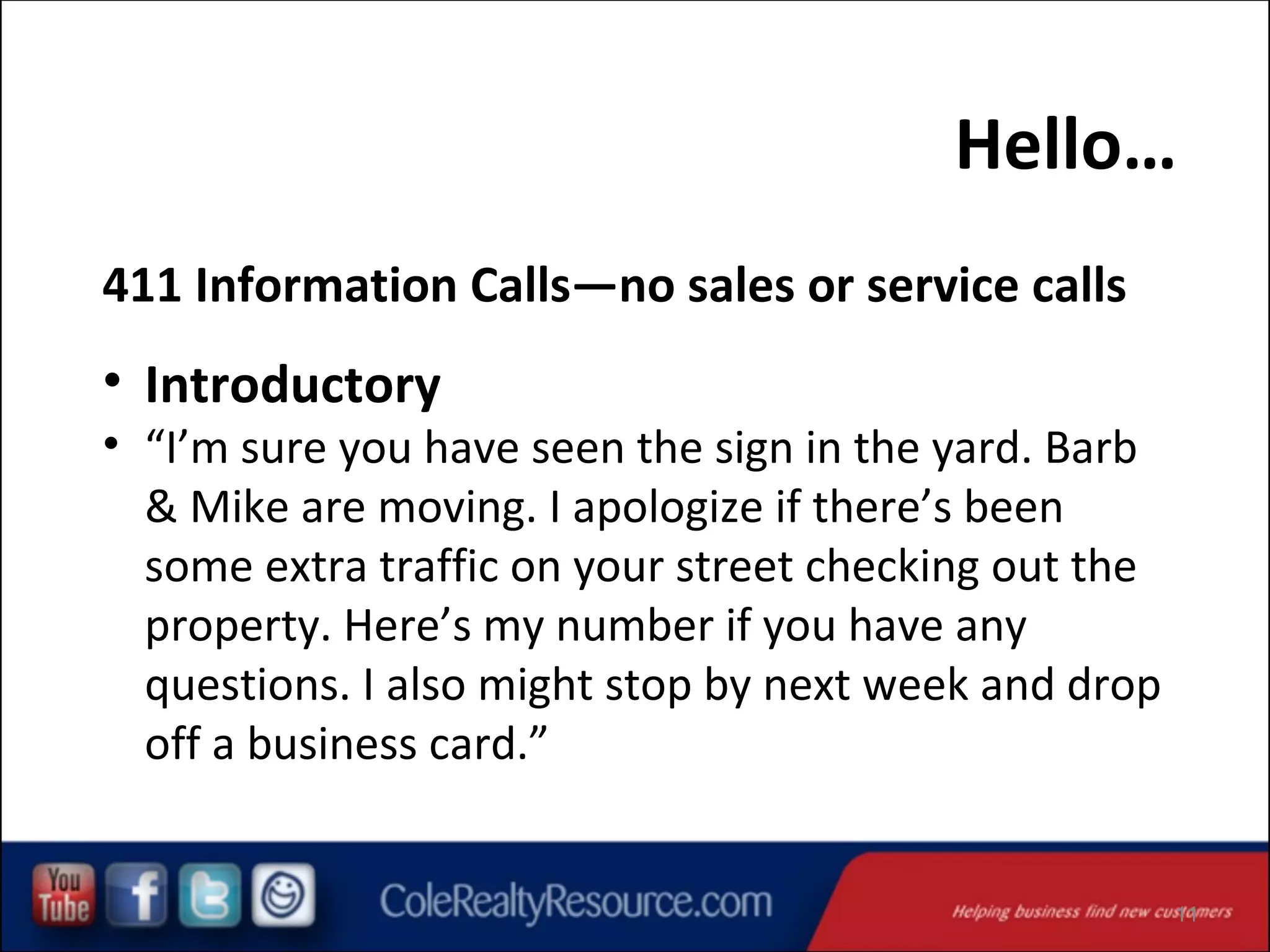 Hello…
411 Information Calls—no sales or service calls

• Introductory

• “I’m sure you have seen the sign in the yard. Barb
& Mike are moving. I apologize if there’s been
some extra traffic on your street checking out the
property. Here’s my number if you have any
questions. I also might stop by next week and drop
off a business card.”

11

 