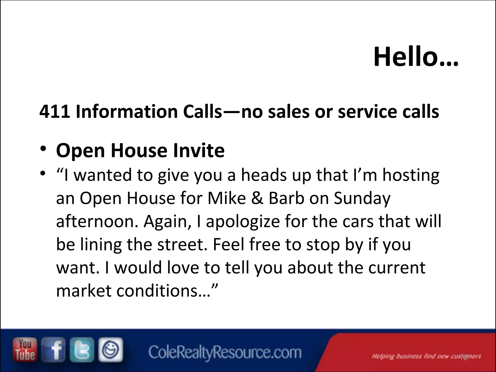Hello…
411 Information Calls—no sales or service calls

• Open House Invite

• “I wanted to give you a heads up that I’m hosting
an Open House for Mike & Barb on Sunday
afternoon. Again, I apologize for the cars that will
be lining the street. Feel free to stop by if you
want. I would love to tell you about the current
market conditions…”

12

 