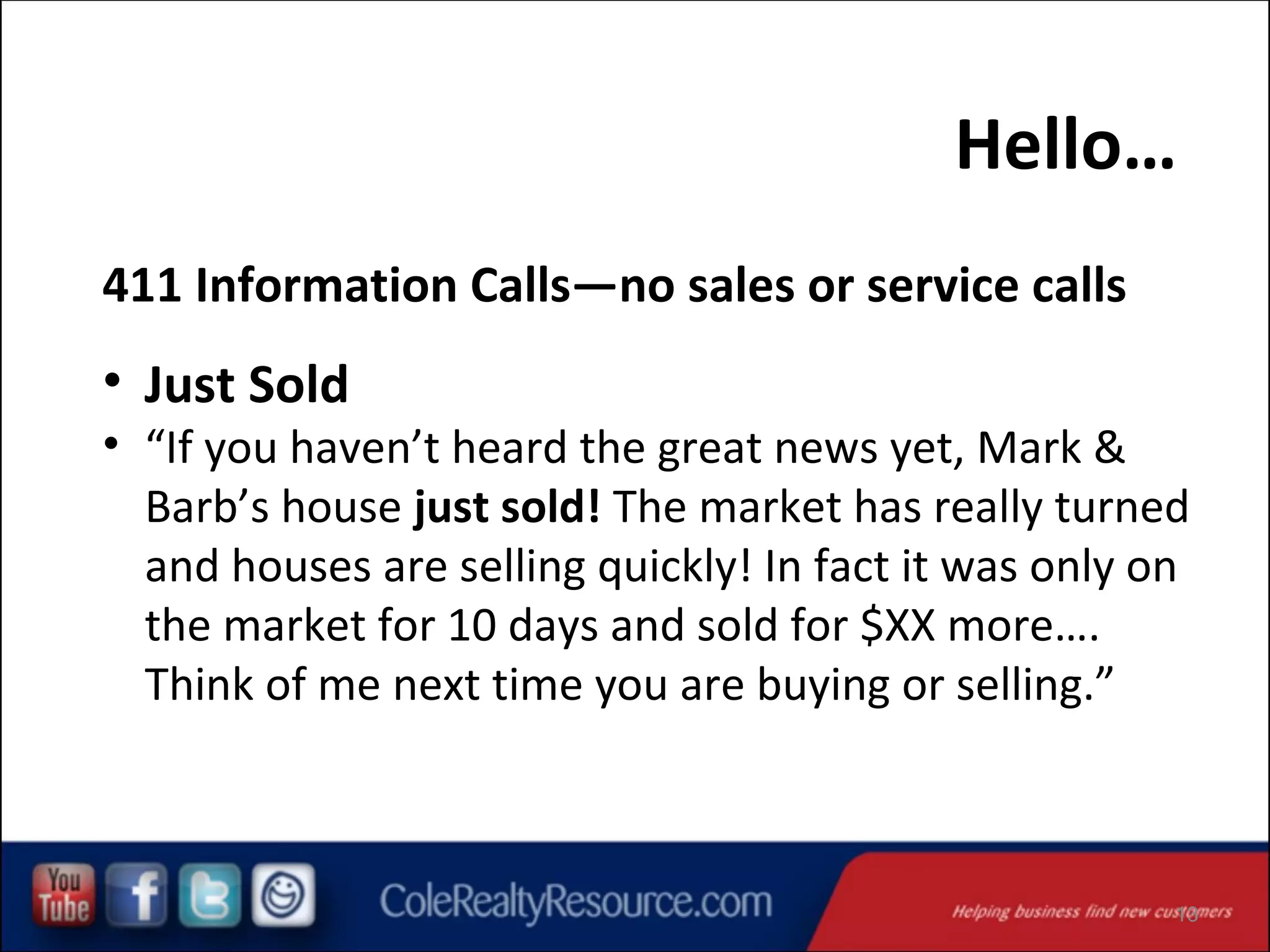Hello…
411 Information Calls—no sales or service calls

• Just Sold

• “If you haven’t heard the great news yet, Mark &
Barb’s house just sold! The market has really turned
and houses are selling quickly! In fact it was only on
the market for 10 days and sold for $XX more….
Think of me next time you are buying or selling.”

13

 