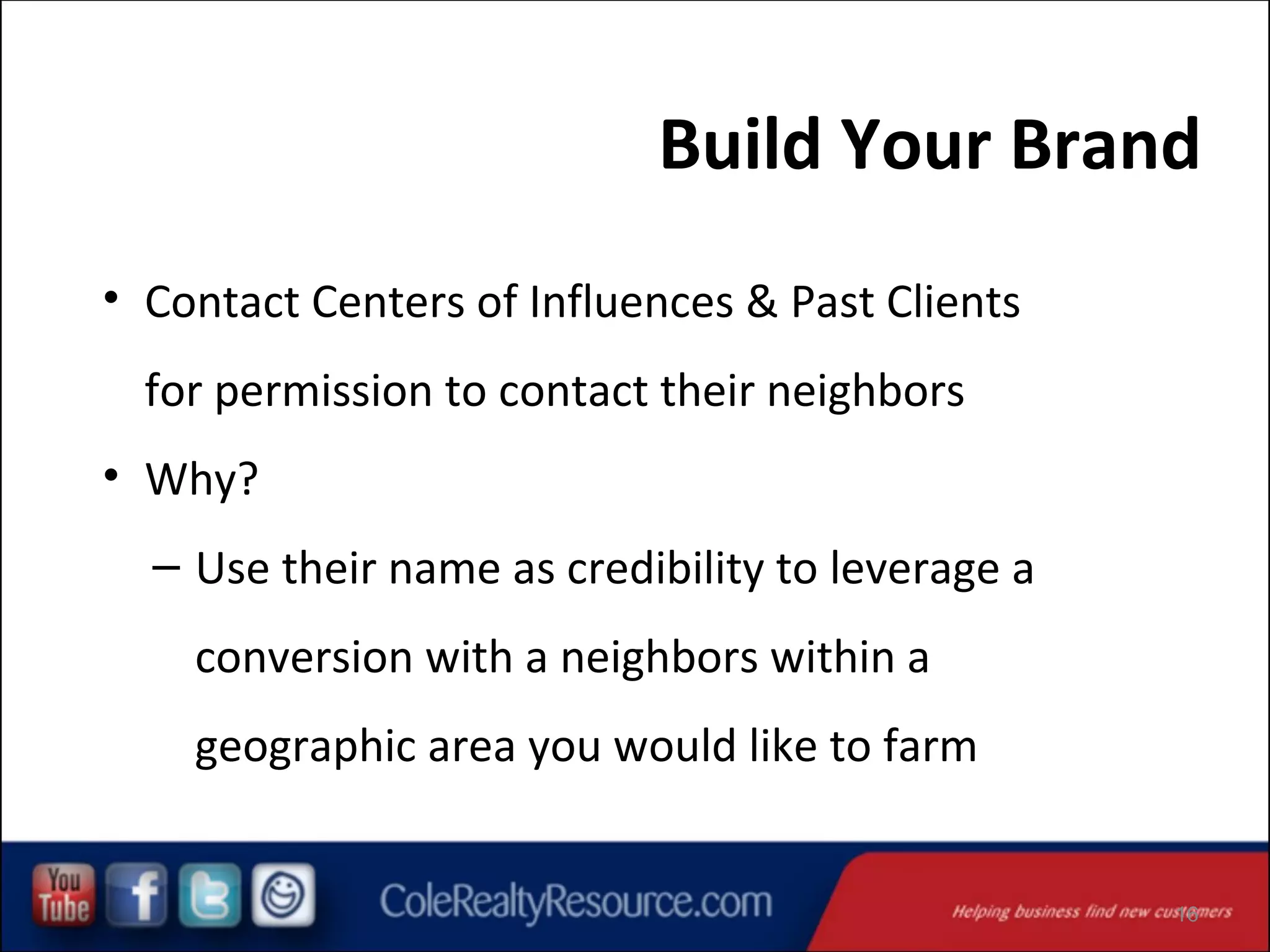 Build Your Brand
• Contact Centers of Influences & Past Clients
for permission to contact their neighbors
• Why?
– Use their name as credibility to leverage a
conversion with a neighbors within a
geographic area you would like to farm

16

 