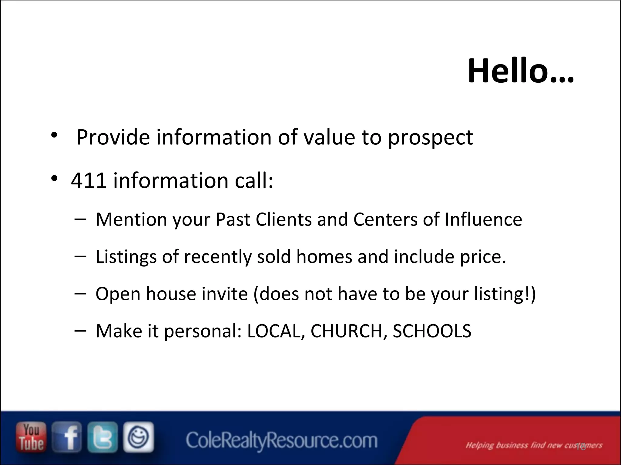 Hello…
• Provide information of value to prospect

• 411 information call:
– Mention your Past Clients and Centers of Influence
– Listings of recently sold homes and include price.
– Open house invite (does not have to be your listing!)
– Make it personal: LOCAL, CHURCH, SCHOOLS

18

 