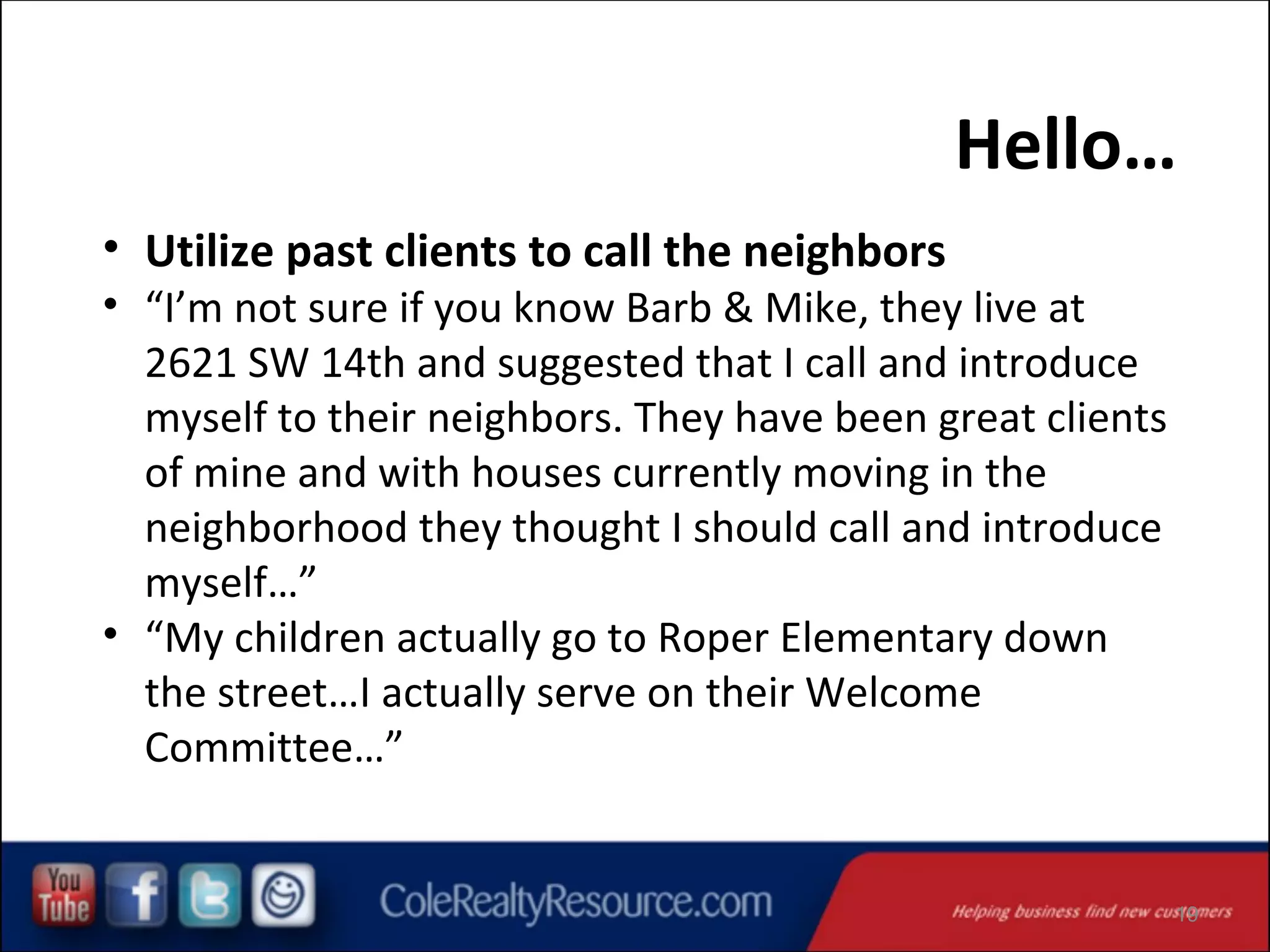 Hello…
• Utilize past clients to call the neighbors

• “I’m not sure if you know Barb & Mike, they live at
2621 SW 14th and suggested that I call and introduce
myself to their neighbors. They have been great clients
of mine and with houses currently moving in the
neighborhood they thought I should call and introduce
myself…”
• “My children actually go to Roper Elementary down
the street…I actually serve on their Welcome
Committee…”

19

 