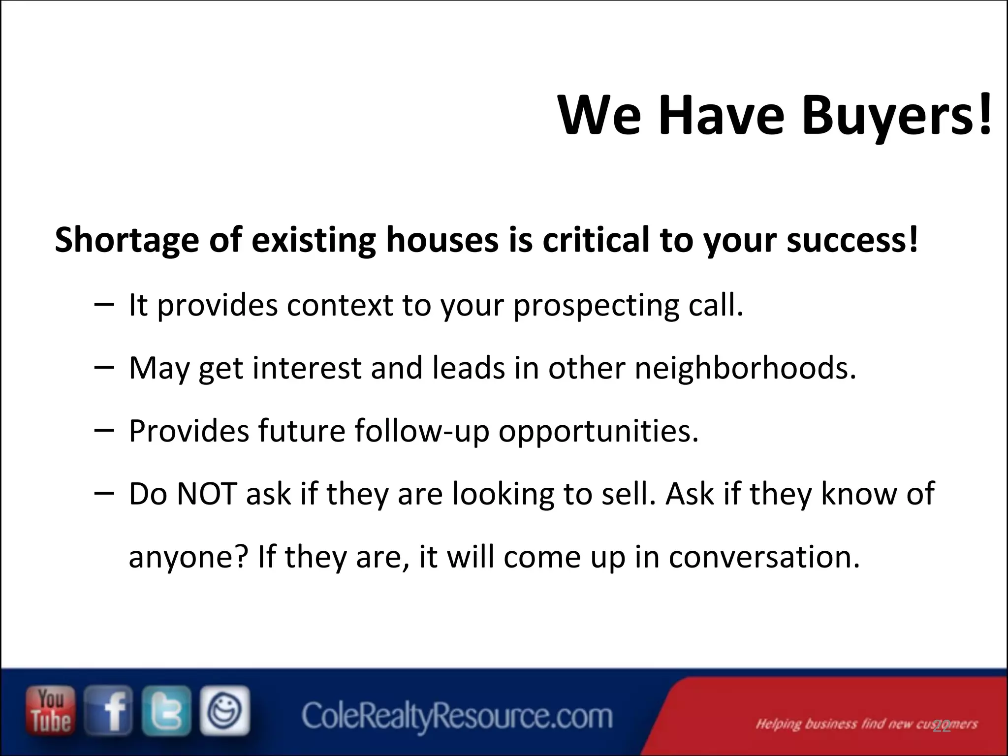 We Have Buyers!
Shortage of existing houses is critical to your success!
– It provides context to your prospecting call.
– May get interest and leads in other neighborhoods.
– Provides future follow-up opportunities.
– Do NOT ask if they are looking to sell. Ask if they know of
anyone? If they are, it will come up in conversation.

22

 