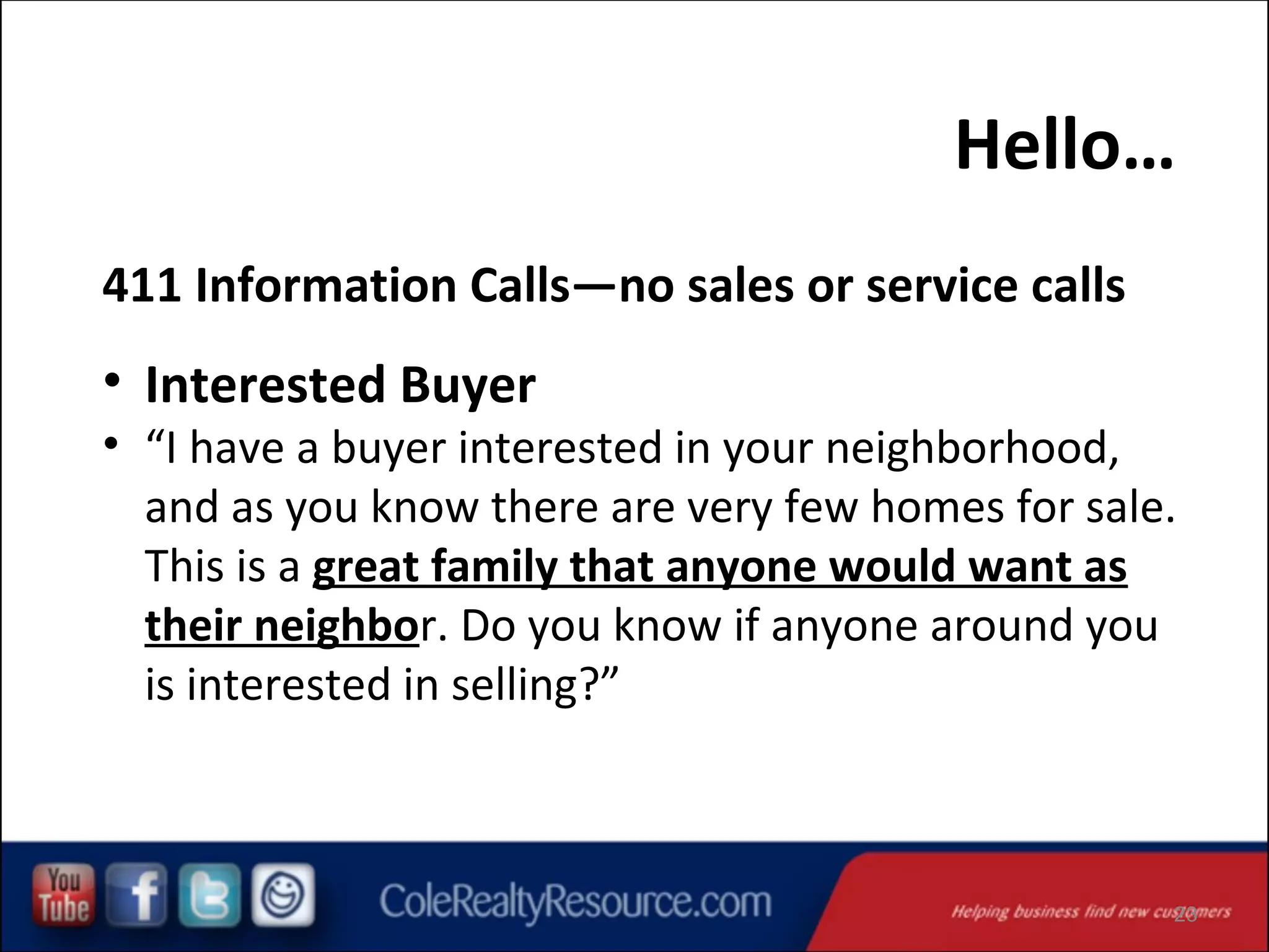Hello…
411 Information Calls—no sales or service calls

• Interested Buyer

• “I have a buyer interested in your neighborhood,
and as you know there are very few homes for sale.
This is a great family that anyone would want as
their neighbor. Do you know if anyone around you
is interested in selling?”

23

 