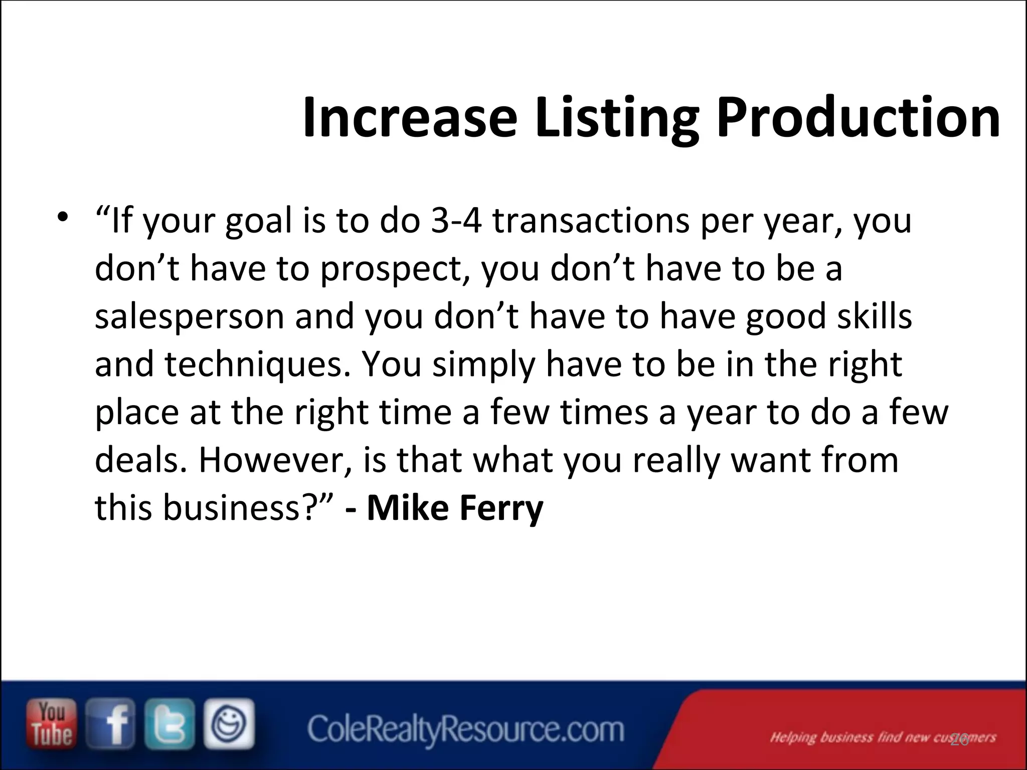 Increase Listing Production
• “If your goal is to do 3-4 transactions per year, you
don’t have to prospect, you don’t have to be a
salesperson and you don’t have to have good skills
and techniques. You simply have to be in the right
place at the right time a few times a year to do a few
deals. However, is that what you really want from
this business?” - Mike Ferry

26

 