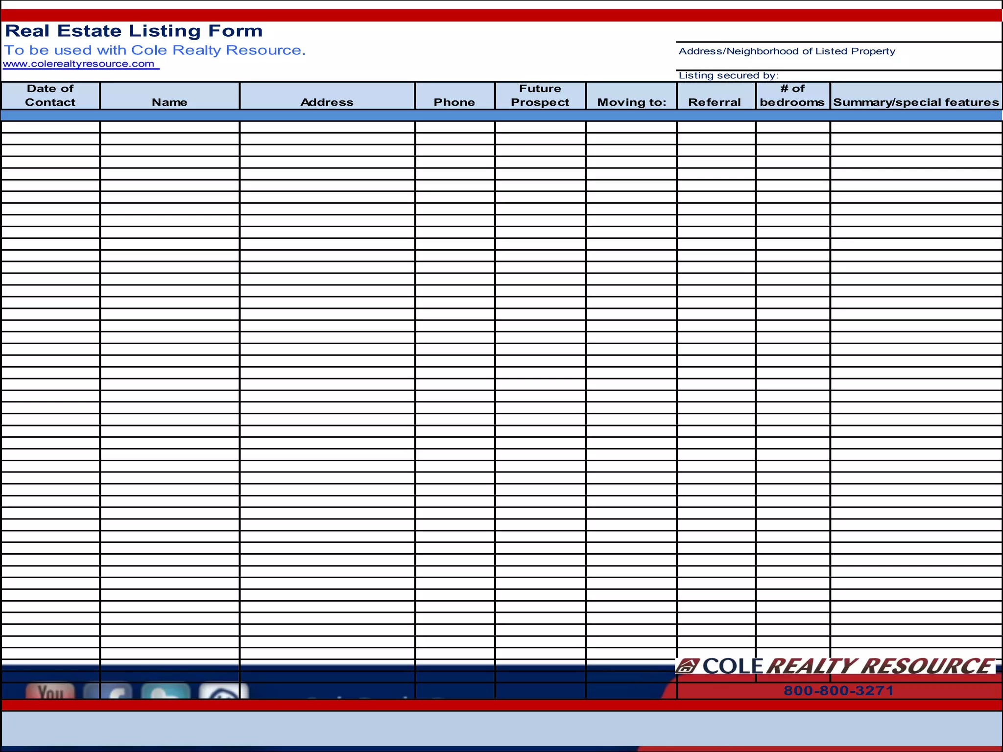 Real Estate Listing Form
To be used with Cole Realty Resource.

Address/Neighborhood of Listed Property

www.colerealtyresource.com
Listing secured by:

Date of
Contact

Name

Address

Phone

Future
Prospect

Moving to:

Referral

# of
bedrooms Summary/special features

800-800-3271

 