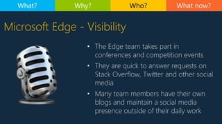 Microsoft Edge - Visibility
• The Edge team takes part in
conferences and competition events
• They are quick to answer requests on
Stack Overflow, Twitter and other social
media
• Many team members have their own
blogs and maintain a social media
presence outside of their daily work
What now?What? Why? Who?
 