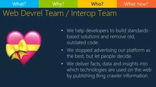 Web Devrel Team / Interop Team
• We help developers to build standards-
based solutions and remove old,
outdated code.
• We stopped advertising our platform as
the best, but let people decide.
• We deliver facts, data and insights into
which technologies are used on the web
by publishing Bing crawler information.
What now?What? Why? Who?
 