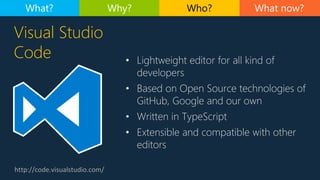 http://code.visualstudio.com/
Visual Studio
Code • Lightweight editor for all kind of
developers
• Based on Open Source technologies of
GitHub, Google and our own
• Written in TypeScript
• Extensible and compatible with other
editors
What now?What? Why? Who?
 