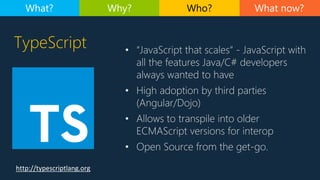 TypeScript
http://typescriptlang.org
• “JavaScript that scales” - JavaScript with
all the features Java/C# developers
always wanted to have
• High adoption by third parties
(Angular/Dojo)
• Allows to transpile into older
ECMAScript versions for interop
• Open Source from the get-go.
What now?What? Why? Who?
 