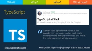 TypeScript
http://typescriptlang.org
What now?What? Why? Who?
https://slack.engineering/typescript-at-slack-a81307fa288d
A smart static type checker increases our
confidence in our code, catches easily made
mistakes before they are committed, and makes
the code base more self-documenting.
 
