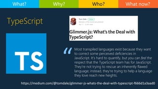 TypeScript
What now?What? Why? Who?
https://medium.com/@tomdale/glimmer-js-whats-the-deal-with-typescript-f666d1a3aad0
Most transpiled languages exist because they want
to correct some perceived deficiencies in
JavaScript. It’s hard to quantify, but you can feel the
respect that the TypeScript team has for JavaScript.
They’re not trying to rescue an inherently flawed
language; instead, they’re trying to help a language
they love reach new heights.
 