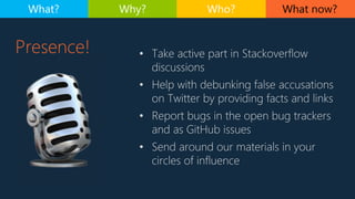 Presence! • Take active part in Stackoverflow
discussions
• Help with debunking false accusations
on Twitter by providing facts and links
• Report bugs in the open bug trackers
and as GitHub issues
• Send around our materials in your
circles of influence
What now?What? Why? Who?
 