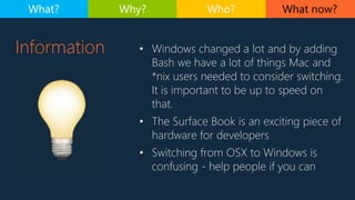 Information • Windows changed a lot and by adding
Bash we have a lot of things Mac and
*nix users needed to consider switching.
It is important to be up to speed on
that.
• The Surface Book is an exciting piece of
hardware for developers
• Switching from OSX to Windows is
confusing - help people if you can
What now?What? Why? Who?
 