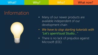 Information
• Many of our newer products are
available independent of our
development chain
• We have to stop starting tutorials with
“Let’s openVisual Studio…”
• There is no lack of prejudice against
Microsoft (EEE)
What now?What? Why? Who?
 