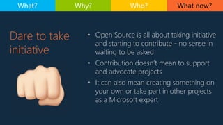 • Open Source is all about taking initiative
and starting to contribute - no sense in
waiting to be asked
• Contribution doesn’t mean to support
and advocate projects
• It can also mean creating something on
your own or take part in other projects
as a Microsoft expert
Dare to take
initiative
What now?What? Why? Who?
 