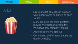 What now?
A lot!
What? Why? Who?
• Last year a lot of Microsoft products
went open source or started as open
source
• Many products are cross-platform,
moving Microsoft away from the
“Windows only company” stigma.
• Azure supports multiple OS
• Our training and research papers are
openly available.
 