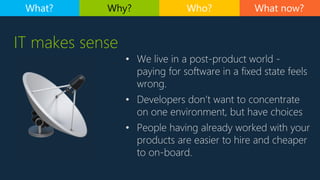 What now?What? Why? Who?
IT makes sense
• We live in a post-product world -
paying for software in a fixed state feels
wrong.
• Developers don’t want to concentrate
on one environment, but have choices
• People having already worked with your
products are easier to hire and cheaper
to on-board.
 