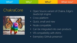 ChakraCore • Open Source variant of Chakra, Edge’s
JavaScript engine
• Cross-platform
• Quick, small and new
• Node compat...