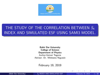 THE STUDY OF THE CORRELATION BETWEEN S4
INDEX AND SIMULATED ESF USING SAMI3 MODEL.
Bahir Dar University
College of Science
Department of Physics
Author:Getnet Tegenie
Advisor: Dr. Melessew Nigussie
February 19, 2019
(Bahir Dar University) S4 INDEX AND SIMULATED ESF February 19, 2019 1 / 28
 
