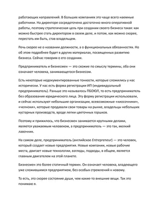 работающих направлений. В больших компаниях это чаще всего наемные
работники. На директоре сосредоточено достаточно много оперативной
работы, поэтому стратегическая цель при создании своего бизнеса такая: как
можно быстрее стать директором в своем деле, и потом, как можно скорее,
перестать им быть, став владельцем.

Речь скорее не о названии должности, а о функциональных обязанностях. Но
об этом подробнее будет в других материалах, посвященных развитию
бизнеса. Сейчас говорим о его создании.

Предприниматель и бизнесмен — это схожие по смыслу термины, оба они
означают человека, занимающегося бизнесом.

Есть некоторые недокументированные тонкости, которые сложились у нас
исторически. У нас есть форма регистрации ИП (индивидуальный
предприниматель). Раньше это называлось ПБОЮЛ, то есть предприниматель
без образования юридического лица. Эту форму регистрации использовали,
и сейчас используют небольшие организации, всевозможные «киосочники»,
«челноки», которые продавали свои товары на рынке, владельцы небольших
кустарных производств, вроде лепки цветочных горшков.

Поэтому и прижилось, что бизнесмен занимается крупными делами,
является уважаемым человеком, а предприниматель — это так, мелкий
лавочник.

На самом деле, предприниматель (английское Entrepreneur) — это человек,
который создает новые предприятия. Новые компании, новые рабочие
места, двигает новые технологии, взгляды, подходы, в общем, является
главным двигателем на этой планете.

Бизнесмен это более статичный термин. Он означает человека, владеющего
уже сложившимся предприятием, без особых стремлений к новому.

То есть, это скорее состояние души, чем какие-то внешние вещи. Так это
понимаю я.
 