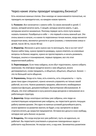 Через какие этапы проходит владелец бизнеса?
Есть несколько важных этапов. Они никогда не заканчиваются полностью, но
проходить их приходится все, на каждом новом проекте.

1. Психолог. Все начинается с самого себя. Со своих желаний и целей. С
жизни, которой хочется жить. С вещей, которые хочется иметь. С дел,
которыми хочется заниматься. Поэтому первую часть этого пути можно
назвать психолог. Разобраться в себе — это первый и очень важный шаг. Это
очень важно в начале, и в каких-то переломных точках жизни, когда меняется
возрастная вежа, меняются ценности и цели (скажем, с появлением семьи и
детей, после 30-ти, после 40-ка)
2. Маркетер. Желания и цели нужно как-то воплощать. Как и за счет чего?
Нужно найти тему, нужно провести разведку, нужно ответить на ключевые
вопросы по бизнес-модели, нужно ее протестировать и начать развивать.
Разведка, анализ и планирование, первые продажи, все это этап
маркетинговой работы.
3. Переговорщик. Если тема найдена, если сбыт подготовлен, нужно собрать
компанию. На этой фазе придется много с кем общаться, много
договариваться, снова продавать, и общаться, общаться, общаться. Бизнес —
это по большей части общение.
4. Управленец. Когда есть тема, есть клиенты, есть специалисты — пусть
даже пока один специалист, нужно начинать управлять не только своей
работой, но и его. Нужно развивать продажи, обеспечить необходимые
сервисные функции, документооборот, бухгалтерское обслуживание. В
общем, это этап собирания в кучу разного рода ресурсов и связывания их в
работающую структуру.
5. Директор. Когда некоторые системы уже собраны, или люди на
соответствующие направления уже найдены, вы перестаете делать текущую
работу своими руками. Это одно из важных условий дальнейшего роста,
иначе времени на развитие хватать не будет, и вы застрянете на фазе
стартапа вплоть до закрытия предприятия. Оставив все деньги и всю свободу,
которую мог дать бизнес на рынке.
6. Владелец. Это когда внутри все уже работает, пусть не идеально, но
работает. Вы перестаете участвовать в решении повседневных задач и
работаете над бизнесом. Не внутри него, а над ним. Занимаетесь развитием
 