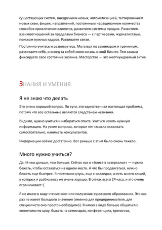 существующих систем, внедрением новых, автоматизацией, тестированием
новых схем, фишек, направлений, постоянным наращиванием количества
способов привлечения клиентов, развитием системы продаж. Развитием
взаимоотношений за пределами бизнеса — с партнерами, журналистами,
поиском нужных кадров. Развиваете связи.
Постоянно учитесь и развиваетесь. Мотаться по семинарам и тренингам,
развиваете себя, и вслед за собой свою жизнь и свой бизнес. Тем самым
фиксируете свое состояние хозяина. Мастерство — это неотчуждаемый актив.




ЗНАНИЯ И УМЕНИЯ
Я не знаю что делать
Это очень хороший вопрос. По сути, это единственная настоящая проблема,
потому что все остальные являются следствием незнания.

Видимо, нужно учиться и набираться опыта. Учиться искать нужную
информацию. На узкие вопросы, которые нет смысла осваивать
самостоятельно, нанимать консультантов.

Информации сейчас достаточно. Вот раньше с этим было очень тяжело.


Много нужно учиться?
Да. И чем дальше, тем больше. Сейчас как в «Алисе в зазеркалье» — нужно
бежать, чтобы оставаться на одном месте. А что бы продвигаться, нужно
бежать еще быстрее. Я постоянно учусь, еще с колледжа, и есть много вещей,
в которых я разбираюсь не очень хорошо. В сутках всего 24 часа, и это очень
ограничивает :(

Я не имею в виду чтение книг или получение вузовского образования. Это как
раз не имеет большого значения (именно для предпринимателя, для
специалиста оно просто необходимо). Я имею в виду больше общаться с
коллегами по цеху, бывать на семинарах, конференциях, тренингах,
 