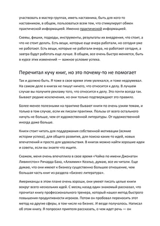 участвовать в мастер-группах, иметь наставника, быть для кого-то
наставником, в общем, пользоваться всем тем, что стимулирует обмен
практической информацией. Именно практической информацией.

Схемы, фишки, подходы, инструменты, результаты их внедрения, что стоит, а
что не стоит делать. Есть вещи, которые еще вчера работали, но сегодня уже
не работают. Есть вещи, которые не работали вчера, но работают сегодня, а
завтра будут работать еще лучше. В общем, все очень быстро меняется, быть
в курсе этих изменений — важное условие успеха.


Перечитал кучу книг, но это почему-то не помогает
Так и должно быть. Я тоже в свое время этим увлекался, и тоже недоумевал.
На самом деле в книгах не пишут ничего, что относится к делу. В лучшем
случае вы получите рекламу того, что относится к делу. Это почти всегда так.
Бывают редкие исключения, но они только подтверждают это правило.

Более-менее полезными на практике бывают книги по очень узким темам, и
только в том случае, если их писали практики. Пользы от всего остального
ничуть не больше, чем от художественной литературы. От художественной
иногда даже больше.

Книги стоит читать для поддержания собственной мотивации (всякие
истории успеха), для общего развития, для поиска каких-то идей, новых
впечатлений и просто для удовольствия. В книгах можно найти хорошие идеи
и советы, если вы знаете что ищите.

Скажем, меня очень впечатлила в свое время «Чайка по имени Джонатан
Ливингстон» Ричарда Баха, «Алхимик» Коэльо, думаю, все их читали. Еще
думаю, что они имеют к бизнесу существенно большее отношение, чем
большая часть книг из раздела «Бизнес-литература».

Американцы в этом плане очень хороши, они умеют писать целые книги
вокруг всего нескольких идей. С месяц назад один знакомый рассказал, что
прочитал книгу профессионального тренера, который нашел метод быстрого
повышения продуктивности игроков. Потом он пробовал переносить этот
метод на другие сферы, в том числе на бизнес. И везде получалось. Написал
об этом книгу. Я попросил приятеля рассказать, о чем идет речь — он
 