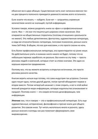 объяснил все в двух абзацах. Существенная часть книг написана именно так:
на два процента полезного приходится девяносто восемь всего остального.

Если знаете что искать — найдете. Если нет — загрузитесь огромным
количеством ничего не значащей, пустой информации.

Условно говоря, можно разделить книги на «фан» и профессиональные
книги. Фан — это все что пишется для широких слоев населения. Они
опираются на общественные стереотипы (поэтому отношения к реальности
не имеют). Это любые детективчики, фантастика, художественная литература,
и сюда же относится бизнес-литература, попсовая психология, разные книги
темы Self-Help. В общем, это все для массовки, и это просто сказки на ночь.

Есть более профессиональная литература, она ориентируется на узкие ниши.
Но действительно учить в книжках никто никого не будет, потому что на
небольших тиражах заработать не реально. Все книги на эту тему — просто
реклама людей и компаний, которые стоят за этими книгами. Это один из
хороших вариантов продвижения.

Поэтому все, что вы можете встретить в открытых источниках, это просто
реклама разного качества.

Книгам верить нельзя еще потому, что сама индустрия так устроена. Сначала
один пишет одно, потом другой другое, потом третий объединяет первое и
второе вместе. Потом четвертый начинает с этим спорить, и вот в этой войне
мнений рождается море информации, которую издательства упаковывают и
продают. Поэтому книги — это скорее источник дезинформации, чем
информации.

Уточню: все, что я говорю — это о профессиональной литературе. Есть еще
художественные, исторические, философские и прочие книги для общего
развития. Это совсем иное. Тут читать желательно много и разного, здесь
разные мнения и взгляды как раз помогают сформировать свое
мировоззрение.
 