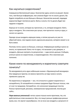 Как научиться скорочтению?
Совершенно бесполезный навык. Количество здесь ничего не решает. Более
того, чем больше информации, тем сложнее будет что-то начать делать. Вы
будете потреблять ее все больше и больше. Количество мнений, подходов
вариантов будет постоянно расти. Взять и начать что-то делать будет все
труднее и труднее.

Хороша не та книга, которую вы прочитали, а та, которую внедрили. Взять
одну и внедрить. Это в миллион раз лучше, чем прочитать тысячу и одну, и
ничего не сделать.

Гораздо лучше внедрить хорошую схему, а потом улучшить ее уже по
обратной связи, чем годами искать идеальное решение, которого может и не
быть вовсе.

Поэтому читать нужно не больше, а меньше. Информации вообще нужно не
много, но правильной. Взять что-то одно, что вызывает у вас доверие, и
внедрить. Дальше смотреть по результатам — куда копать дальше. В общем,
учиться нужно не скорочтению, а скоровнедрению. Это в миллион раз
полезнее.


Какие книги по менеджменту и маркетингу советуете
почитать?
По менеджменту есть одна небольшая книжка: «Одноминутный менеджер».
Она предельно простая, ее можно прочитать за пару часов и начать
применять сразу же.

По маркетингу и продажам — все, что относится к директ-маркетингу и
копирайтингу. От копирайтинга в живых продажах будет больше пользы, чем
от книг по продажам. Копирайтинг, это написание продающих текстов.
Разных презентаций, рекламы, коммерческих предложений, текстов для
сайта..

Пара важных уточнений: читать нужно только книги практиков, тех, кто
действительно этим занимается. Все, что пишут разные профессора разных
вузов, все, что звучит наукообразно, что не ясно как внедрить и результат от
 