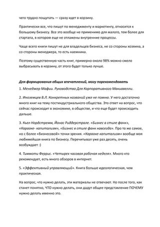 чего трудно пощупать — сразу идет в корзину.

Практически все, что пишут по менеджменту и маркетингу, относится к
большому бизнесу. Все это вообще не применимо для малого, тем более для
стартапа, в котором еще не отлажены внутренние процессы.

Чаще всего книги пишут не для владельцев бизнеса, не со стороны хозяина, а
со стороны менеджера, то есть наемника.

Поэтому существенную часть книг, примерно около 98% можно смело
выбрасывать в корзину, от этого будет только лучше.



Для формирования общих впечатлений, могу порекомендовать
1. Менеджер Мафии. Руководство Для Корпоративного Макиавелли.

2. Иноземцев В.Л. Конкретных названий уже не помню. У него достаточно
много книг на тему постиндустриального общества. Это ответ на вопрос, что
сейчас происходит в экономике, в обществе, и что еще будет происходить
дальше.

3. Кьел Нордстремм, Йонас Риддерстрале. «Бизнес в стиле фанк»,
«Караоке- капитализм», «Бизнес в стиле фанк навсегда». Про то же самое,
но с более «бизнесовой» точки зрения. «Караоке-капитализм» вообще моя
любимейшая книга по бизнесу. Перечитывал уже раз десять, очень
возбуждает :)

4. Тиммоти Феррис. «Четырех часовая рабочая неделя». Много кто
рекомендует, есть много обзоров в интернет.

5. «Эффективный управляющий». Книга больше идеологическая, чем
практическая.

На вопрос, что нужно делать, эти материалы не отвечают. Но после того, как
станет понятно, ЧТО нужно делать, они дадут общее представление ПОЧЕМУ
нужно делать именно это.
 