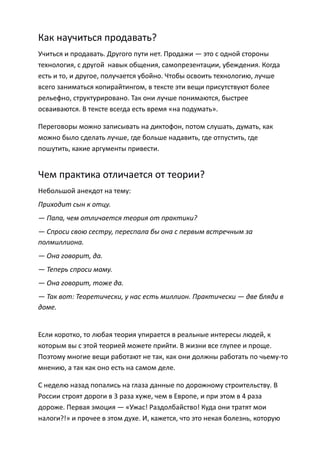Как научиться продавать?
Учиться и продавать. Другого пути нет. Продажи — это с одной стороны
технология, с другой навык общения, самопрезентации, убеждения. Когда
есть и то, и другое, получается убойно. Чтобы освоить технологию, лучше
всего заниматься копирайтингом, в тексте эти вещи присутствуют более
рельефно, структурировано. Так они лучше понимаются, быстрее
осваиваются. В тексте всегда есть время «на подумать».

Переговоры можно записывать на диктофон, потом слушать, думать, как
можно было сделать лучше, где больше надавить, где отпустить, где
пошутить, какие аргументы привести.


Чем практика отличается от теории?
Небольшой анекдот на тему:
Приходит сын к отцу.
— Папа, чем отличается теория от практики?
— Спроси свою сестру, переспала бы она с первым встречным за
полмиллиона.
— Она говорит, да.
— Теперь спроси маму.
— Она говорит, тоже да.
— Так вот: Теоретически, у нас есть миллион. Практически — две бляди в
доме.


Если коротко, то любая теория упирается в реальные интересы людей, к
которым вы с этой теорией можете прийти. В жизни все глупее и проще.
Поэтому многие вещи работают не так, как они должны работать по чьему-то
мнению, а так как оно есть на самом деле.

С неделю назад попались на глаза данные по дорожному строительству. В
России строят дороги в 3 раза хуже, чем в Европе, и при этом в 4 раза
дороже. Первая эмоция — «Ужас! Раздолбайство! Куда они тратят мои
налоги?!» и прочее в этом духе. И, кажется, что это некая болезнь, которую
 