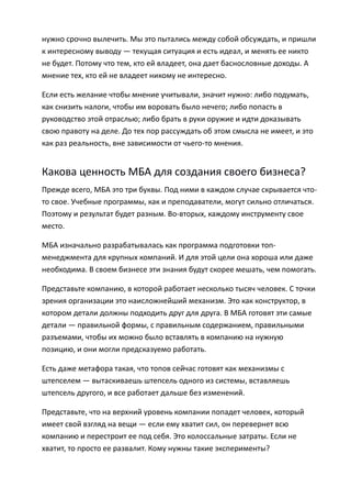 нужно срочно вылечить. Мы это пытались между собой обсуждать, и пришли
к интересному выводу — текущая ситуация и есть идеал, и менять ее никто
не будет. Потому что тем, кто ей владеет, она дает баснословные доходы. А
мнение тех, кто ей не владеет никому не интересно.

Если есть желание чтобы мнение учитывали, значит нужно: либо подумать,
как снизить налоги, чтобы им воровать было нечего; либо попасть в
руководство этой отраслью; либо брать в руки оружие и идти доказывать
свою правоту на деле. До тех пор рассуждать об этом смысла не имеет, и это
как раз реальность, вне зависимости от чьего-то мнения.


Какова ценность МБА для создания своего бизнеса?
Прежде всего, МБА это три буквы. Под ними в каждом случае скрывается что-
то свое. Учебные программы, как и преподаватели, могут сильно отличаться.
Поэтому и результат будет разным. Во-вторых, каждому инструменту свое
место.

МБА изначально разрабатывалась как программа подготовки топ-
менеджмента для крупных компаний. И для этой цели она хороша или даже
необходима. В своем бизнесе эти знания будут скорее мешать, чем помогать.

Представьте компанию, в которой работает несколько тысяч человек. С точки
зрения организации это наисложнейший механизм. Это как конструктор, в
котором детали должны подходить друг для друга. В МБА готовят эти самые
детали — правильной формы, с правильным содержанием, правильными
разъемами, чтобы их можно было вставлять в компанию на нужную
позицию, и они могли предсказуемо работать.

Есть даже метафора такая, что топов сейчас готовят как механизмы с
штепселем — вытаскиваешь штепсель одного из системы, вставляешь
штепсель другого, и все работает дальше без изменений.

Представьте, что на верхний уровень компании попадет человек, который
имеет свой взгляд на вещи — если ему хватит сил, он перевернет всю
компанию и перестроит ее под себя. Это колоссальные затраты. Если не
хватит, то просто ее развалит. Кому нужны такие эксперименты?
 