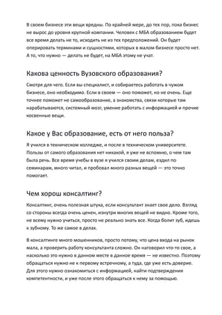 В своем бизнесе эти вещи вредны. По крайней мере, до тех пор, пока бизнес
не вырос до уровня крупной компании. Человек с МБА образованием будет
все время делать не то, исходить не из тех предположений. Он будет
оперировать терминами и сущностями, которых в малом бизнесе просто нет.
А то, что нужно — делать не будет, на МБА этому не учат.


Какова ценность Вузовского образования?
Смотря для чего. Если вы специалист, и собираетесь работать в чужом
бизнесе, оно необходимо. Если в своем — оно поможет, но не очень. Еще
точнее поможет не самообразование, а знакомства, связи которые там
нарабатываются, системный мозг, умение работать с информацией и прочие
косвенные вещи.


Какое у Вас образование, есть от него польза?
Я учился в техническом колледже, и после в техническом университете.
Пользы от самого образования нет никакой, я уже не вспомню, о чем там
была речь. Все время учебы в вузе я учился своим делам, ездил по
семинарам, много читал, и пробовал много разных вещей — это точно
помогает.


Чем хорош консалтинг?
Консалтинг, очень полезная штука, если консультант знает свое дело. Взгляд
со стороны всегда очень ценен, изнутри многих вещей не видно. Кроме того,
не всему нужно учиться, просто не реально знать все. Когда болит зуб, идешь
к зубному. То же самое в делах.

В консалтинге много мошенников, просто потому, что цена входа на рынок
мала, а проверить работу консультанта сложно. Он наговорил что-то свое, а
насколько это нужно в данном месте в данное время — не известно. Поэтому
обращаться нужно не к первому встречному, а туда, где уже есть доверие.
Для этого нужно ознакомиться с информацией, найти подтверждения
компетентности, и уже после этого обращаться к нему за помощью.
 