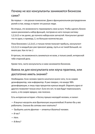 Почему не все консультанты занимаются бизнесом
сами?
Во-первых — это разная психология. Даже в функциональном распределении
ролей в стае, вождь и стратег это разные люди.

Во-вторых, это возможность тиражировать свои услуги. Чтобы сделать бизнес
нужно реализовать набор функций, построив из него полную систему:
1,2,3,4,5 и так далее, до полного набора всех запчастей. Консультант делает
что-то одно, к примеру, 2, но большое количество раз.

Пока бизнесмен 1,2,3,4,5, и только потом получает прибыль, консультант
2,2,2,2,2 и каждый раз уже приносит доход, пусть и не такой большой, но
много раз. Как-то так :)

В-третьих, это возможность заниматься не всем, а только узкой, интересной
тебе стороной дела.

Кроме того, часто консультанты и сами занимаются бизнесом.

Важна ли для консультанта или коуча практика, или
достаточно иметь знания?
Необходима. Если человек просто начитался много чего, то он скорее
дезинформатор, чем информатор. Я уже говорил, что вокруг 98%
дезинформации, и лишь пара процентов нужных вещей. Отделить одно от
другого позволяет только опыт. Если его нет, то вам будут пересказывать
книги, а это скорее вредно, чем полезно.

Есть интересная история: к богачу пришел молодой человек, и сказал:

— Я выучил наизусть всю британскую энциклопедию! Я хотел бы у вас
работать. Сколько Вы готовы мне платить?
— Тридцать шесть фунтов — ответил богатый человек.
— В час?
— Нет.
— В день?
 