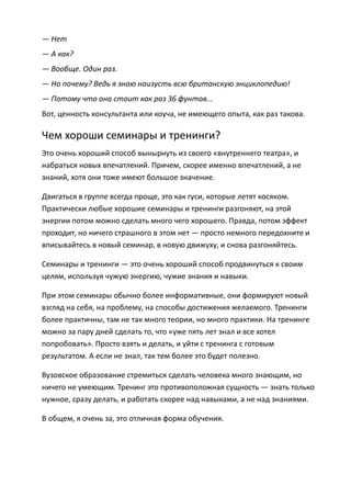 — Нет
— А как?
— Вообще. Один раз.
— Но почему? Ведь я знаю наизусть всю британскую энциклопедию!
— Потому что она стоит как раз 36 фунтов...
Вот, ценность консультанта или коуча, не имеющего опыта, как раз такова.

Чем хороши семинары и тренинги?
Это очень хороший способ вынырнуть из своего «внутреннего театра», и
набраться новых впечатлений. Причем, скорее именно впечатлений, а не
знаний, хотя они тоже имеют большое значение.

Двигаться в группе всегда проще, это как гуси, которые летят косяком.
Практически любые хорошие семинары и тренинги разгоняют, на этой
энергии потом можно сделать много чего хорошего. Правда, потом эффект
проходит, но ничего страшного в этом нет — просто немного передохните и
вписывайтесь в новый семинар, в новую движуху, и снова разгоняйтесь.

Семинары и тренинги — это очень хороший способ продвинуться к своим
целям, используя чужую энергию, чужие знания и навыки.

При этом семинары обычно более информативные, они формируют новый
взгляд на себя, на проблему, на способы достижения желаемого. Тренинги
более практичны, там не так много теории, но много практики. На тренинге
можно за пару дней сделать то, что «уже пять лет знал и все хотел
попробовать». Просто взять и делать, и уйти с тренинга с готовым
результатом. А если не знал, так тем более это будет полезно.

Вузовское образование стремиться сделать человека много знающим, но
ничего не умеющим. Тренинг это противоположная сущность — знать только
нужное, сразу делать, и работать скорее над навыками, а не над знаниями.

В общем, я очень за, это отличная форма обучения.
 