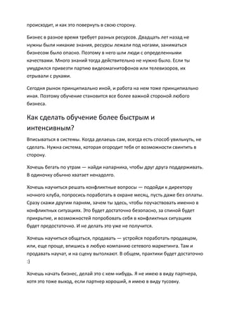 происходит, и как это повернуть в свою сторону.

Бизнес в разное время требует разных ресурсов. Двадцать лет назад не
нужны были никакие знания, ресурсы лежали под ногами, заниматься
бизнесом было опасно. Поэтому в него шли люди с определенными
качествами. Много знаний тогда действительно не нужно было. Если ты
умудрился привезти партию видеомагнитофонов или телевизоров, их
отрывали с руками.

Сегодня рынок принципиально иной, и работа на нем тоже принципиально
иная. Поэтому обучение становится все более важной стороной любого
бизнеса.

Как сделать обучение более быстрым и
интенсивным?
Вписываться в системы. Когда делаешь сам, всегда есть способ увильнуть, не
сделать. Нужна система, которая огородит тебя от возможности свинтить в
сторону.

Хочешь бегать по утрам — найди напарника, чтобы друг друга поддерживать.
В одиночку обычно хватает ненадолго.

Хочешь научиться решать конфликтные вопросы — подойди к директору
ночного клуба, попросись поработать в охране месяц, пусть даже без оплаты.
Сразу скажи другим парням, зачем ты здесь, чтобы поучаствовать именно в
конфликтных ситуациях. Это будет достаточно безопасно, за спиной будет
прикрытие, и возможностей попробовать себя в конфликтных ситуациях
будет предостаточно. И не делать это уже не получится.

Хочешь научиться общаться, продавать — устройся поработать продавцом,
или, еще проще, впишись в любую компанию сетевого маркетинга. Там и
продавать научат, и на сцену вытолкают. В общем, практики будет достаточно
:)

Хочешь начать бизнес, делай это с кем-нибудь. Я не имею в виду партнера,
хотя это тоже выход, если партнер хороший, я имею в виду тусовку.
 