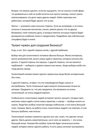 Второе, что можно сделать: если вы ощущаете, что не сильны в этой сфере,
что развиваться в ней не особо хочется или просто некогда, значит нужно
компенсировать это дело через других людей. Найти партнера или
работника, который будет делать это за вас.

Третье — усиливать свои сильные стороны. Если вы интроверт, и не очень
склонны к внешним контактам, значит, умеете делать что-то другое.
Возможно, стоит поискать дела, в которых именно эта ваша сторона будет
раскрываться наиболее полно и продуктивно. Подробнее про собственную
специфику будет в книге.

Талант нужен для создания бизнеса?
И да, и нет. Это с одной стороны актив, с другой проблема.

Выбор тем для талантливого человека обычно больше. Много интересов,
много возможностей, много новых идей и проектов, которые хотелось бы
делать. С одной стороны это хорошо. С другой стороны, это же является
проблемой — выбирать и думать можно всю жизнь. Когда выбора особо нет,
тогда делать проще.

Талантливый человек может сделать привычные вещи более интересными.
Это плюс.

С другой стороны, не факт, что эти нововведения будут нужны и
востребованы. Часто гениальные идеи кажутся гениальными только их
авторам. Продавать то, что уже продается, это возможно не очень
талантливый, но очень мудрый вариант.

Стабильность талантливых людей оставляет желать лучшего. Сегодня прет,
миллион новых идей и сотня новых проектов, а завтра — вообще ничего не
нужно. Люди без особых талантов гораздо стабильнее, и это очень большой
плюс. Скажем, брать на работу очень талантливых людей я не советую, от них
больше проблем, чем пользы.

Талантливый человек стремится сделать все сам, знает, что сделает лучше
других. Уметь делать самостоятельно, ни от кого не зависеть — это очень
большой актив. Человек без особых талантов будет изначально искать
людей, которые смогут сделать работу, то есть сразу начинает выстраивать
 
