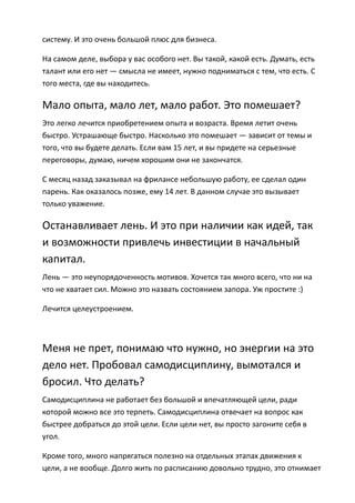 систему. И это очень большой плюс для бизнеса.

На самом деле, выбора у вас особого нет. Вы такой, какой есть. Думать, есть
талант или его нет — смысла не имеет, нужно подниматься с тем, что есть. С
того места, где вы находитесь.

Мало опыта, мало лет, мало работ. Это помешает?
Это легко лечится приобретением опыта и возраста. Время летит очень
быстро. Устрашающе быстро. Насколько это помешает — зависит от темы и
того, что вы будете делать. Если вам 15 лет, и вы придете на серьезные
переговоры, думаю, ничем хорошим они не закончатся.

С месяц назад заказывал на фрилансе небольшую работу, ее сделал один
парень. Как оказалось позже, ему 14 лет. В данном случае это вызывает
только уважение.

Останавливает лень. И это при наличии как идей, так
и возможности привлечь инвестиции в начальный
капитал.
Лень — это неупорядоченность мотивов. Хочется так много всего, что ни на
что не хватает сил. Можно это назвать состоянием запора. Уж простите :)

Лечится целеустроением.



Меня не прет, понимаю что нужно, но энергии на это
дело нет. Пробовал самодисциплину, вымотался и
бросил. Что делать?
Самодисциплина не работает без большой и впечатляющей цели, ради
которой можно все это терпеть. Самодисциплина отвечает на вопрос как
быстрее добраться до этой цели. Если цели нет, вы просто загоните себя в
угол.

Кроме того, много напрягаться полезно на отдельных этапах движения к
цели, а не вообще. Долго жить по расписанию довольно трудно, это отнимает
 